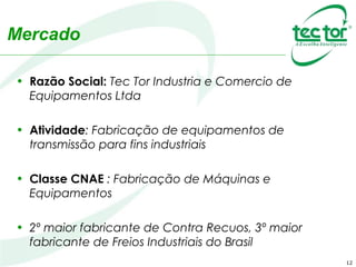 12
Mercado
• Razão Social: Tec Tor Industria e Comercio de
Equipamentos Ltda
• Atividade: Fabricação de equipamentos de
transmissão para fins industriais
• Classe CNAE : Fabricação de Máquinas e
Equipamentos
• 2º maior fabricante de Contra Recuos, 3º maior
fabricante de Freios Industriais do Brasil
 