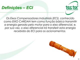 Definições – ECI
Os Eixos Compensadores Industriais (ECI), conhecido
como EIXO CARDAN tem como função básica transmitir
a energia gerada pelo motor para o eixo diferencial, e,
por sua vez, o eixo diferencial irá transferir esta energia
recebida do ECI para os acionamentos.
18
 