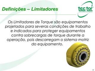 Definições – Limitadores
Os Limitadores de Torque são equipamentos
projetados para severas condições de trabalho
e indicados para proteger equipamentos
contra sobrecargas de torque durante a
operação, pois descarregam o sistema motriz
do equipamento.
21
 