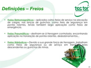 Definições – Freios
• Freios Eletromagnéticos – aplicados como freios de serviço na elevação
de cargas, nas lanças de guinchos, como freio de segurança em
pontes rolantes, tendo também larga aplicação como freios de
emergência.
• Freios Pneumáticos - destinam-se à frenagem controlada, encontrando
aplicação na translação de pontes rolantes, desbobinamentos...
• Freios Hidráulicos – Devido a sua grande força de frenagem, trabalham
como freios de segurança ou de serviço em transportadores
descendentes ou guinchos de minas.
22
 