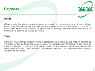 Empresa
3
Missão
Oferecer soluções, eficazes e eficientes na transmissão e controle de torque. A busca efetiva
destas soluções, para as necessidades de seus clientes e a satisfação destes, consolidam a
marca Tec Tor ® como sinônimo de qualidade e confiança em elementos mecânicos de
transmissão e controle de força e do torque.
Visão
Certa dos seus esforços, empenho de seus colaboradores e ciente de sua imagem perante ao
mercado, a Tec Tor ® almeja tornar-se ícone em geração de tecnologia no seu ramo de
atuação, liderando o mercado e proporcionando aos seus clientes produtos com qualidade,
confiabilidade e de custo acessível. Colaborando portanto, no desenvolvimento técnico
industrial do nosso país.
 