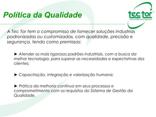 Política da Qualidade
A Tec Tor tem o compromisso de fornecer soluções industrias
padronizadas ou customizadas, com qualidade, precisão e
segurança, tendo como premissas:
► Atender os mais rigorosos padrões industriais, com a busca da
melhor tecnologia, para superar as necessidades e expectativas dos
clientes;
► Capacitação, integração e valorização humana;
► Prática da melhoria contínua em seus processos e
comprometimento com os requisitos do Sistema de Gestão da
Qualidade.
 