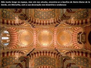 Não muito longe no espaço, mas sim nos séculos, encontra-se a basílica de Notre-Dame de la 
Garde, em Marselha, com a sua decoração neo-bizantina e arabescos 
 