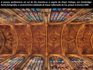 A poucos quilómetros ao sul de Ely levanta-se a capela do King's College, em Cambridge. 
Nesta fotografia, a característica abóbada de leque inflamada de luz, graças à técnica HDR. 
 
