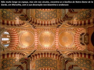 Não muito longe no espaço, mas sim nos séculos, encontra-se a basílica de Notre-Dame de la 
Garde, em Marselha, com a sua decoração neo-bizantina e arabescos 
 