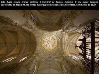 Esta dupla estrela branca pertence à Catedral de Burgos, Espanha. O seu audaz desenho 
concretizou-se depois da não menos audaz cúpula anterior se desmoronasse, numa noite de 1539. 
 