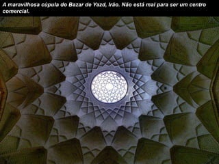 A maravilhosa cúpula do Bazar de Yazd, Irão. Não está mal para ser um centro 
comercial. 
 
