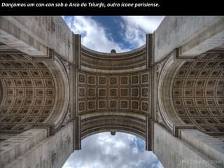 Dançamos um can-can sob o Arco do Triunfo, outro ícone parisiense. 
 