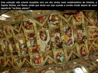 Esta colecção não estaria completa sem um dos tectos mais emblemáticos da história, a 
Capela Sixtina, em Roma, ainda que desta vez seja usando a versão tirada depois de ouvir 
aquela de "no fotos, please". 
 