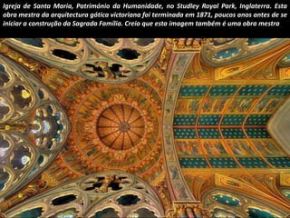 Igreja de Santa Maria, Património da Humanidade, no Studley Royal Park, Inglaterra. Esta 
obra mestra da arquitectura gótica victoriana foi terminada em 1871, poucos anos antes de se 
iniciar a construção da Sagrada Família. Creio que esta imagem também é uma obra mestra 
 