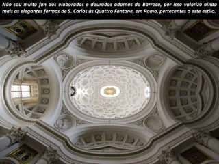 Não sou muito fan dos elaborados e dourados adornos do Barroco, por isso valorizo ainda 
mais as elegantes formas de S. Carlos às Quattro Fontane, em Roma, pertecentes a este estilo. 
 