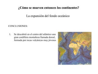 ¿Cómo se mueven entonces los continentes? La expansión del fondo oceánico CONCLUSIONES: Se descubrió en el centro del atlántico una gran cordillera montañosa llamada dorsal, formada por rocas volcánicas muy jóvenes 
