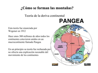 ¿Cómo se forman las montañas? Teoría de la deriva continental Esta teoría fue enunciada por Wegener en 1912 Hace unos 300 millones de años todos los continentes estuvieron unidos en un macrocontinente llamado Pangea En un principio su teoría fue rechazada porque no ofrecía una explicación razonable del movimiento de los continentes 
