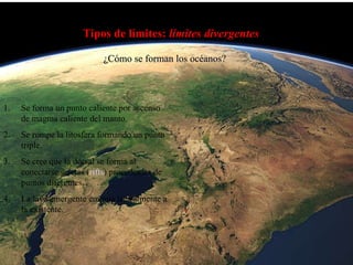 Tipos de límites:  límites divergentes ¿Cómo se forman los océanos? Se forma un punto caliente por ascenso de magma caliente del manto. Se rompe la litosfera formando un punto triple. Se cree que la dorsal se forma al conectarse grietas ( rifts ) procedentes de puntos diferentes. La lava emergente empuja lateralmente a la existente. 
