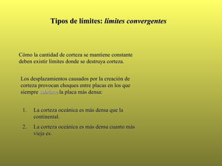 Tipos de límites:  límites convergentes Cómo la cantidad de corteza se mantiene constante deben existir límites donde se destruya corteza. Los desplazamientos causados por la creación de corteza provocan choques entre placas en los que siempre  subduce  la placa más densa: La corteza oceánica es más densa que la continental.  La corteza oceánica es más densa cuanto más vieja es. 