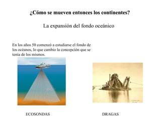 ¿Cómo se mueven entonces los continentes? La expansión del fondo oceánico En los años 50 comenzó a estudiarse el fondo de los océanos, lo que cambio la concepción que se tenía de los mismos. ECOSONDAS DRAGAS 