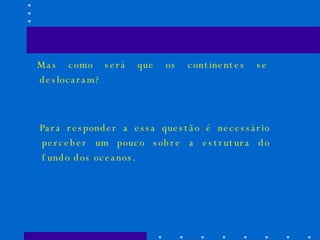 Mas como será que os continentes se deslocaram? Para responder a essa questão é necessário perceber um pouco sobre a estrutura do fundo dos oceanos. 