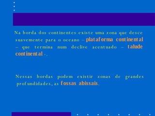 Na borda dos continentes existe uma zona que desce suavemente para o oceano –  plataforma continental  – que termina num declive acentuado –  talude continental  -. Nessas bordas podem existir zonas de grandes profundidades, as  fossas abissais . 