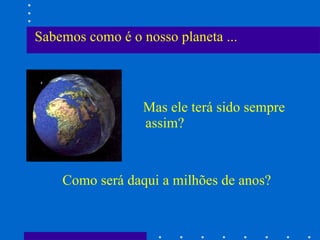 Sabemos como é o nosso planeta ... Mas ele terá sido sempre assim? Como será daqui a milhões de anos? 