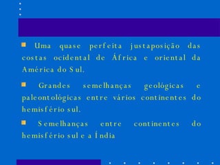 Uma quase perfeita justaposição das costas ocidental de África e oriental da América do Sul. Grandes semelhanças geológicas e paleontológicas entre vários continentes do hemisfério sul. Semelhanças entre continentes do hemisfério sul e a Índia 