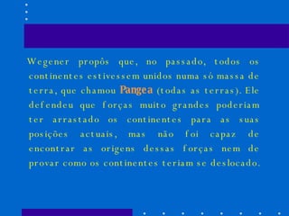 Wegener propôs que, no passado, todos os continentes estivessem unidos numa só massa de terra, que chamou  Pangea  (todas as terras). Ele defendeu que forças muito grandes poderiam ter arrastado os continentes para as suas posições actuais, mas não foi capaz de encontrar as origens dessas forças nem de provar como os continentes teriam se deslocado.  