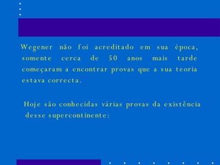 Wegener não foi acreditado em sua época, somente cerca de 50 anos mais tarde começaram a encontrar provas que a sua teoria estava correcta.  Hoje são conhecidas várias provas da existência desse supercontinente:  