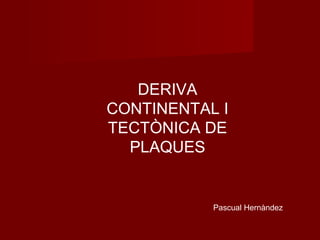 DERIVA
CONTINENTAL I
TECTÒNICA DE
PLAQUES
Pascual Hernàndez
 