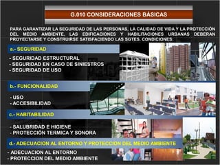 a.- SEGURIDAD
- SEGURIDAD ESTRUCTURAL
- SEGURIDAD EN CASO DE SINIESTROS
- SEGURIDAD DE USO
c.- HABITABILIDAD
- SALUBRIDAD E HIGIENE
- PROTECCIÓN TERMICA Y SONORA
b.- FUNCIONALIDAD
- USO
- ACCESIBILIDAD
PARA GARANTIZAR LA SEGURIDAD DE LAS PERSONAS, LA CALIDAD DE VIDA Y LA PROTECCIÓN
DEL MEDIO AMBIENTE, LAS EDIFICACIONES Y HABILITACIONES URBANAS DEBERAN
PROYECTARSE Y CONSTRUIRSE SATISFACIENDO LAS SGTES. CONDICIONES:
d.- ADECUACION AL ENTORNO Y PROTECCION DEL MEDIO AMBIENTE
- ADECUACION AL ENTORNO
- PROTECCION DEL MEDIO AMBIENTE
G.010 CONSIDERACIONES BÁSICAS
 