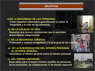 a)DE LA SEGURIDAD DE LAS PERSONAS.
Crear espacios adecuados garantizando la salud, la
integridad y la vida de las personas.
b) DE LA CALIDAD DE VIDA.
Espacios que reúnan condiciones que le permitan
desarrollarse íntegramente
d) DE LA SUBORDINACIÓN DEL INTERÉS PERSONAL
AL INTERÉS GENERAL.
Considerar el interés general sobre el interés personal
e) DEL DISEÑO UNIVERSAL.
Sean aptas para el mayor número posible de personas,
sin la necesidad de adaptaciones ni de diseño especial.
c) DE LA SEGURIDAD JURÍDICA.
Promueve y respeta la legalidad y la jerarquía de las normas
OBJETIVOS
 