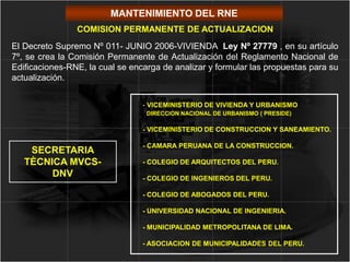 MANTENIMIENTO DEL RNE
- VICEMINISTERIO DE VIVIENDA Y URBANISMO
DIRECCION NACIONAL DE URBANISMO ( PRESIDE)
- VICEMINISTERIO DE CONSTRUCCION Y SANEAMIENTO.
- CAMARA PERUANA DE LA CONSTRUCCION.
- COLEGIO DE ARQUITECTOS DEL PERU.
- COLEGIO DE INGENIEROS DEL PERU.
- COLEGIO DE ABOGADOS DEL PERU.
- UNIVERSIDAD NACIONAL DE INGENIERIA.
- MUNICIPALIDAD METROPOLITANA DE LIMA.
- ASOCIACION DE MUNICIPALIDADES DEL PERU.
COMISION PERMANENTE DE ACTUALIZACION
SECRETARIA
TÈCNICA MVCS-
DNV
El Decreto Supremo Nº 011- JUNIO 2006-VIVIENDA Ley Nº 27779 , en su artículo
7º, se crea la Comisión Permanente de Actualización del Reglamento Nacional de
Edificaciones-RNE, la cual se encarga de analizar y formular las propuestas para su
actualización.
 