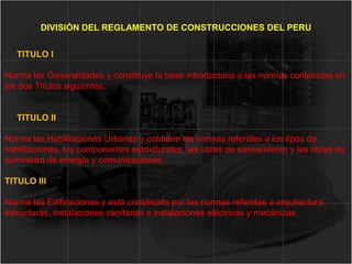 TITULO I
Norma las Generalidades y constituye la base introductoria a las normas contenidas en
los dos Títulos siguientes.
TITULO II
Norma las Habilitaciones Urbanas y contiene las normas referidas a los tipos de
habilitaciones, los componentes estructurales, las obras de saneamiento y las obras de
suministro de energía y comunicaciones.
TITULO III
Norma las Edificaciones y está constituido por las normas referidas a arquitectura,
estructuras, instalaciones sanitarias e instalaciones eléctricas y mecánicas.
DIVISIÓN DEL REGLAMENTO DE CONSTRUCCIONES DEL PERU
 