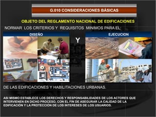 DISEÑO
NORMAR LOS CRITERIOS Y REQUISITOS MINIMOS PARA EL:
DE LAS EDIFICACIONES Y HABILITACIONES URBANAS.
OBJETO DEL REGLAMENTO NACIONAL DE EDIFICACIONES
ASI MISMO ESTABLECE LOS DERECHOS Y RESPONSABILIDADES DE LOS ACTORES QUE
INTERVIENEN EN DICHO PROCESO, CON EL FIN DE ASEGURAR LA CALIDAD DE LA
EDIFICACIÓN Y LA PROTECCIÓN DE LOS INTERESES DE LOS USUARIOS.
EJECUCION
Y
G.010 CONSIDERACIONES BÁSICAS
 