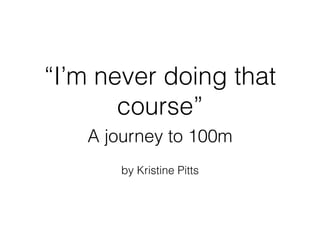 “I’m never doing that
course”
A journey to 100m
by Kristine Pitts
 