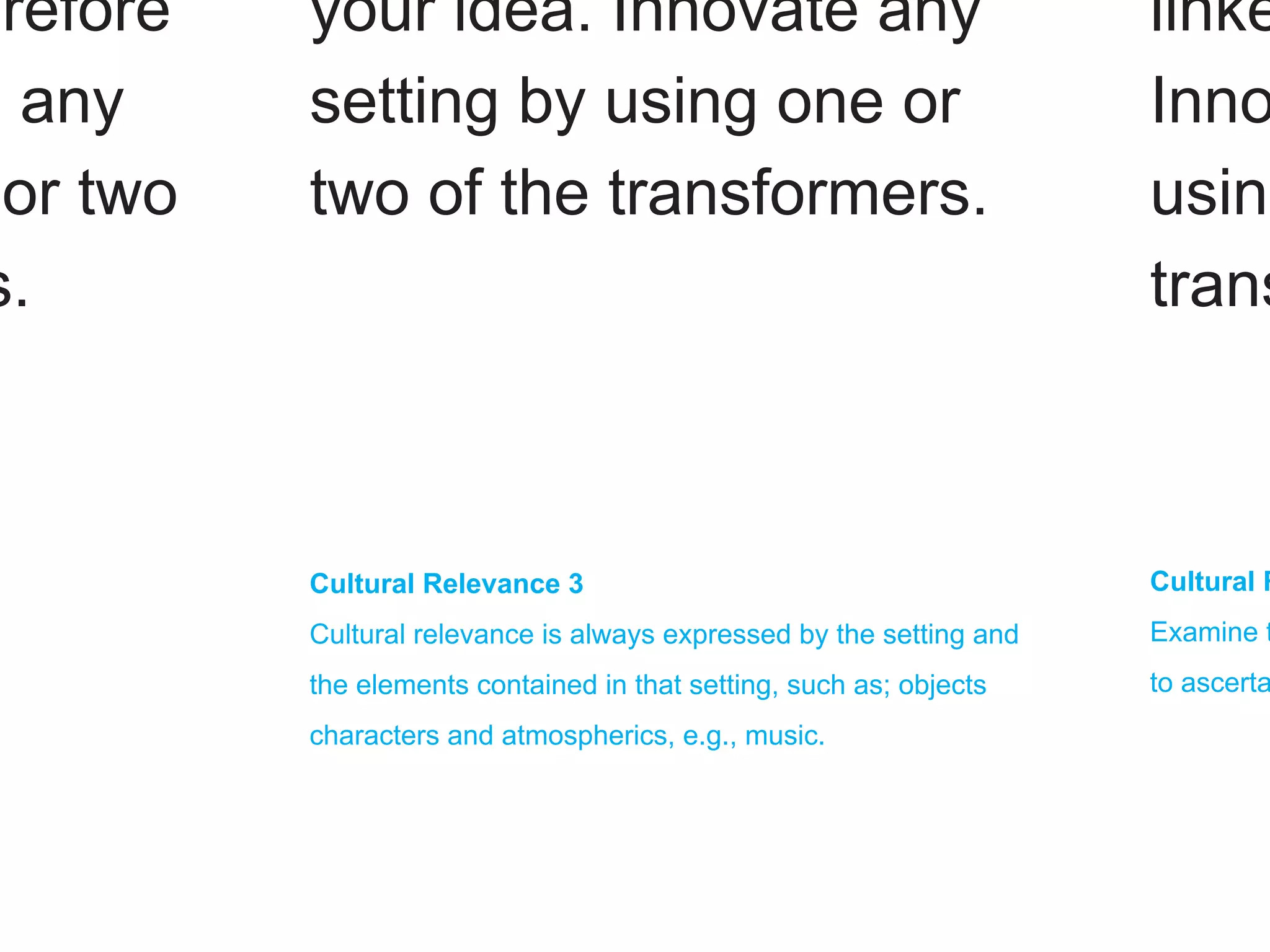 erefore   your idea. Innovate any                                     linke
e any     setting by using one or                                     Inno
 or two   two of the transformers.                                    using
s.                                                                    trans



          Cultural Relevance 3                                        Cultural R
          Cultural relevance is always expressed by the setting and   Examine t
          the elements contained in that setting, such as; objects    to ascerta
          characters and atmospherics, e.g., music.
 