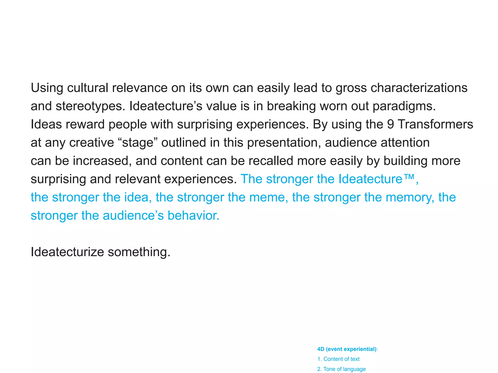 Using cultural relevance on its own can easily lead to gross characterizations
and stereotypes. Ideatecture’s value is in breaking worn out paradigms.
Ideas reward people with surprising experiences. By using the 9 Transformers
at any creative “stage” outlined in this presentation, audience attention
can be increased, and content can be recalled more easily by building more
surprising and relevant experiences. The stronger the Ideatecture™,
the stronger the idea, the stronger the meme, the stronger the memory, the
stronger the audience’s behavior.

Ideatecturize something.




                                                  4D (event experiential):
                                                  1. Content of text
                                                  2. Tone of language
 