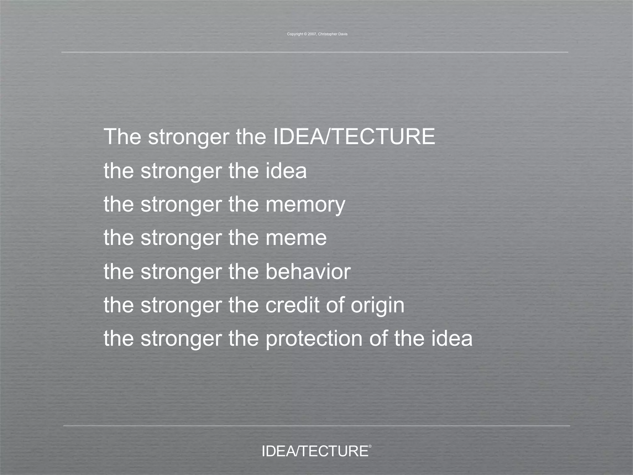 Copyright © 2007, Christopher Davis




The stronger the IDEA/TECTURE
the stronger the idea
the stronger the memory
the stronger the meme
the stronger the behavior
the stronger the credit of origin
the stronger the protection of the idea
 