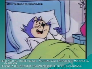 PERO NELO NO PUEDE HABLAR , NO TIENE VOZ, ENTONCES LE MUESTRA LA GARGANTA. LE SEÑALA QUE NO PUEDE TRAGAR PORQUE LE DUELE LA GARGANTA. 