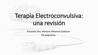 Terapia Electroconvulsiva:
una revisión
Presenta: Dra. Mariana Villarreal Calderón
R2 psiquiatría
 