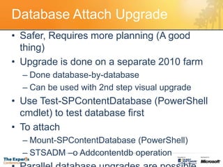 Database Attach UpgradeSafer, Requires more planning (A good thing)Upgrade is done on a separate 2010 farmDone database-by-database Can be used with 2nd step visual upgradeUse Test-SPContentDatabase (PowerShellcmdlet) to test database firstTo attachMount-SPContentDatabase (PowerShell)STSADM –o Addcontentdb operationParallel database upgrades are possible