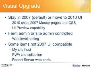 Visual UpgradeStay in 2007 (default) or move to 2010 UI2010 ships 2007 Master pages and CSSUI Preview capabilityFarm admin or site admin controlledWeb level settingSome items not 2007 UI compatibleMy site hostPWA site collectionReport Server web parts