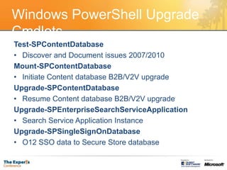 Windows PowerShell Upgrade CmdletsTest-SPContentDatabaseDiscover and Document issues 2007/2010Mount-SPContentDatabaseInitiate Content database B2B/V2V upgradeUpgrade-SPContentDatabaseResume Content database B2B/V2V upgradeUpgrade-SPEnterpriseSearchServiceApplicationSearch Service Application InstanceUpgrade-SPSingleSignOnDatabaseO12 SSO data to Secure Store database