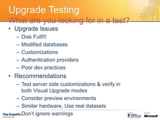 Upgrade TestingWhat are you looking for in a test?Upgrade IssuesDisk Full!!!Modified databasesCustomizationsAuthentication providersPoor dev practicesRecommendationsTest server side customizations & verify in both Visual Upgrade modesConsider preview environmentsSimilar hardware, Use real datasetsDon’t ignore warnings