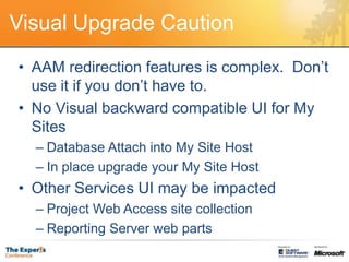 Visual Upgrade CautionAAM redirection features is complex.  Don’t use it if you don’t have to.No Visual backward compatible UI for My SitesDatabase Attach into My Site HostIn place upgrade your My Site HostOther Services UI may be impactedProject Web Access site collectionReporting Server web parts