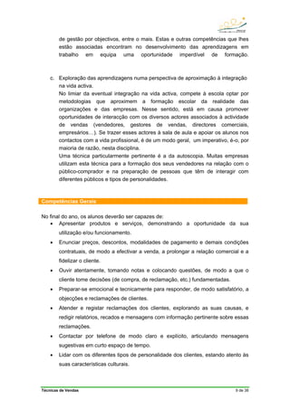 Técnicas de Vendas 9 de 38
de gestão por objectivos, entre o mais. Estas e outras competências que lhes
estão associadas encontram no desenvolvimento das aprendizagens em
trabalho em equipa uma oportunidade imperdível de formação.
c. Exploração das aprendizagens numa perspectiva de aproximação à integração
na vida activa.
No limiar da eventual integração na vida activa, compete à escola optar por
metodologias que aproximem a formação escolar da realidade das
organizações e das empresas. Nesse sentido, está em causa promover
oportunidades de interacção com os diversos actores associados à actividade
de vendas (vendedores, gestores de vendas, directores comerciais,
empresários…). Se trazer esses actores à sala de aula e apoiar os alunos nos
contactos com a vida profissional, é de um modo geral, um imperativo, é-o, por
maioria de razão, nesta disciplina.
Uma técnica particularmente pertinente é a da autoscopia. Muitas empresas
utilizam esta técnica para a formação dos seus vendedores na relação com o
público-comprador e na preparação de pessoas que têm de interagir com
diferentes públicos e tipos de personalidades.
Competências Gerais
No final do ano, os alunos deverão ser capazes de:
• Apresentar produtos e serviços, demonstrando a oportunidade da sua
utilização e/ou funcionamento.
• Enunciar preços, descontos, modalidades de pagamento e demais condições
contratuais, de modo a efectivar a venda, a prolongar a relação comercial e a
fidelizar o cliente.
• Ouvir atentamente, tomando notas e colocando questões, de modo a que o
cliente tome decisões (de compra, de reclamação, etc.) fundamentadas.
• Preparar-se emocional e tecnicamente para responder, de modo satisfatório, a
objecções e reclamações de clientes.
• Atender e registar reclamações dos clientes, explorando as suas causas, e
redigir relatórios, recados e mensagens com informação pertinente sobre essas
reclamações.
• Contactar por telefone de modo claro e explícito, articulando mensagens
sugestivas em curto espaço de tempo.
• Lidar com os diferentes tipos de personalidade dos clientes, estando atento às
suas características culturais.
 