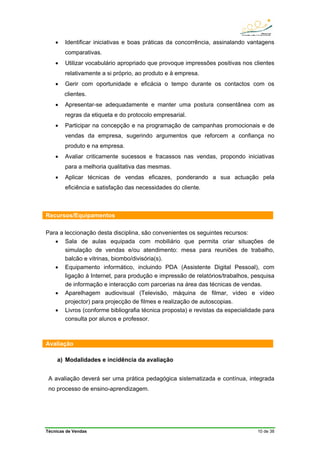 Técnicas de Vendas 10 de 38
• Identificar iniciativas e boas práticas da concorrência, assinalando vantagens
comparativas.
• Utilizar vocabulário apropriado que provoque impressões positivas nos clientes
relativamente a si próprio, ao produto e à empresa.
• Gerir com oportunidade e eficácia o tempo durante os contactos com os
clientes.
• Apresentar-se adequadamente e manter uma postura consentânea com as
regras da etiqueta e do protocolo empresarial.
• Participar na concepção e na programação de campanhas promocionais e de
vendas da empresa, sugerindo argumentos que reforcem a confiança no
produto e na empresa.
• Avaliar criticamente sucessos e fracassos nas vendas, propondo iniciativas
para a melhoria qualitativa das mesmas.
• Aplicar técnicas de vendas eficazes, ponderando a sua actuação pela
eficiência e satisfação das necessidades do cliente.
Recursos/Equipamentos
Para a leccionação desta disciplina, são convenientes os seguintes recursos:
• Sala de aulas equipada com mobiliário que permita criar situações de
simulação de vendas e/ou atendimento: mesa para reuniões de trabalho,
balcão e vitrinas, biombo/divisória(s).
• Equipamento informático, incluindo PDA (Assistente Digital Pessoal), com
ligação à Internet, para produção e impressão de relatórios/trabalhos, pesquisa
de informação e interacção com parcerias na área das técnicas de vendas.
• Aparelhagem audiovisual (Televisão, máquina de filmar, vídeo e vídeo
projector) para projecção de filmes e realização de autoscopias.
• Livros (conforme bibliografia técnica proposta) e revistas da especialidade para
consulta por alunos e professor.
Avaliação
a) Modalidades e incidência da avaliação
A avaliação deverá ser uma prática pedagógica sistematizada e contínua, integrada
no processo de ensino-aprendizagem.
 