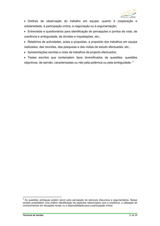 Técnicas de Vendas 12 de 38
• Grelhas de observação do trabalho em equipa: quanto à cooperação e
solidariedade, à participação crítica, à negociação ou à argumentação;
• Entrevistas e questionários para identificação de percepções e pontos de vista, de
coerência e ambiguidade, de dúvidas e inquietações, etc.;
• Relatórios de actividades, actas e propostas: a propósito dos trabalhos em equipa
realizados, das reuniões, das pesquisas e das visitas de estudo efectuadas, etc.;
• Apresentações escritas e orais de trabalhos de projecto efectuados;
• Testes escritos que contemplem tipos diversificados de questões: questões
objectivas, de opinião, caracterizadas ou não pela polémica ou pela ambiguidade. 3
3
As questões ambíguas podem servir para percepção da estrutura discursiva e argumentativa. Nesse
sentido possibilitam uma melhor identificação de aspectos relacionados com a coerência, a utilização de
conhecimentos em situações novas, ou a disponibilidade para a participação crítica.
 