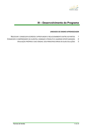 Técnicas de Vendas 13 de 38
III – Desenvolvimento do Programa
UNIDADES DE ENSINO-APRENDIZAGEM
NEGOCIAR: CONSEGUIR ACORDOS E APROFUNDAR O RELACIONAMENTO ENTRE AS PARTES 1
CONHECER E COMPREENDER OS CLIENTES, DOMINAR O PRODUTO E AGARRAR OPORTUNIDADES 2
AVALIAÇÃO PRÓPRIA E DAS VENDAS: DOS PRINCIPAIS ERROS ÀS SUAS SOLUÇÕES 3
 