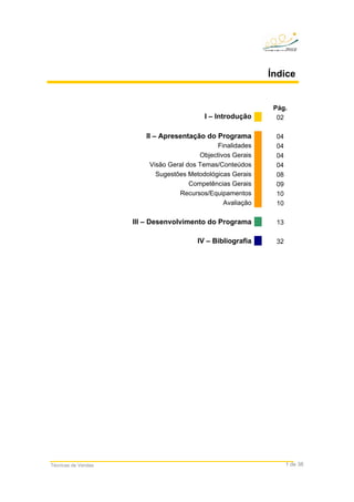 Técnicas de Vendas 1 de 38
Índice
Pág.
I – Introdução 02
II – Apresentação do Programa 04
Finalidades 04
Objectivos Gerais 04
Visão Geral dos Temas/Conteúdos 04
Sugestões Metodológicas Gerais 08
Competências Gerais 09
Recursos/Equipamentos 10
Avaliação 10
III – Desenvolvimento do Programa 13
IV – Bibliografia 32
 