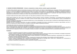 Técnicas de Vendas 20 de 38
2ª. UNIDADE DE ENSINO-APRENDIZAGEM – Conhecer e compreender os clientes, dominar o produto e agarrar oportunidades
A unidade anterior pretendeu concorrer para promover nos alunos um estado de espírito, uma atitude, de disponibilidade para a negociação. Pretendeu sobretudo familiarizá-
los com um conjunto de questões que, aparentemente elementares ou do senso comum, precisam de ser sistematizadas e abordadas com justificada seriedade, se
quisermos, de um modo profissional. Principalmente porque se trata de descortinar os fundamentos de uma actividade cujas competências profissionais são ainda tão
confundidas com meros requisitos de “jeito”, de “palavra fácil”, ou “de convencimento” do Outro. As competências de negociação, parte desses fundamentos, são pois
indissociáveis da proficiência de um profissional de vendas. São parte determinante do seu capital de confiança.
A presente unidade parte desse capital e pretende constituir uma visão global da actividade de vendas e das técnicas que lhe estão implícitas.
Importa desde já destacar que, mais do que a mera consecução da venda de produtos e serviços a empresas e consumidores, o que sobretudo está em causa são as
competências pessoais. “Para ser um vendedor com sucesso, é preciso que saiba cooperar, que seja um bom ouvinte e que esteja disposto a colocar as necessidades dos
outros à frente das suas.”
5
Sem essas competências, pese embora toda a panóplia de técnicas mais ou menos estereotipadas, não cremos que haja um receituário de implementação automática e que
compense a falta dessas competências.
Necessário, isso sim, é que elas se desenvolvam num quadro de prioridades e de aplicação de princípios e procedimentos (se quisermos, regras básicas), que todo um
património de experiência (de trabalho de campo) e de reflexão (no âmbito das relações interpessoais) aconselham.
A exploração deste módulo deve pautar-se por duas ordens de prioridades.
Uma, de carácter transversal, a da sistemática valorização das competências comunicacionais dos alunos e da importância da convicção no que fazem.
Outra, a da orientação do seu trabalho para a descoberta. A da identificação das etapas do ciclo da venda e dos respectivos procedimentos básicos a respeitar, a do modo de
recolha e organização da informação sobre os clientes, a das dimensões do conhecimento do produto, a das orientações para a consecução e condução da entrevista, a do
modo de lidar com as objecções do cliente e com as situações de fracasso do vendedor e a dos detalhes associados ao fecho e ao acompanhamento da venda.
Finalidades:
1. Promover a importância do espírito de confiança e de entusiasmo pela actividade de vendas.
2. Associar o sucesso na actividade de vendas à necessidade de métodos (caminhos lógicos) e técnicas de vendas como as da entrevista, da utilização de argumentos,
da percepção de motivações, da consecução/fecho da venda e do acompanhamento pós-venda do cliente.
3. Dar a conhecer, numa perspectiva crítica, esses métodos e técnicas, associando-os à preocupação dominante de aprofundar o relacionamento com os clientes num
ambiente de crescente intensificação concorrencial
4. Proporcionar uma visão global da actividade de vendas, nomeadamente da sequência das suas etapas e das prioridades que lhes estão subjacentes.
5. Associar o trabalho de preparação, tanto o relacionado com a pesquisa e organização da informação sobre o cliente como o relacionado com o conhecimento do
produto, como condição determinante para o sucesso na actividade das vendas.
6. Identificar e fundamentar os procedimentos básicos indispensáveis à detecção de potenciais clientes.
5
Hopkins, T. in Técnicas de Vendas para totós (2001: 1).
 