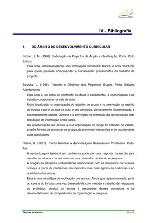 Técnicas de Vendas 32 de 38
IV – Bibliografia
1. DO ÂMBITO DO DESENVOLVIMENTO CURRICULAR
Barbier, J. M. (1996). Elaboração de Projectos de Acção e Planificação. Porto: Porto
Editora.
Esta obra, embora aparente uma formulação demasiado teórica, é uma referência
para quem pretenda compreender e fundamentar pressupostos do trabalho de
projecto.
Barbosa, L. (1995). Trabalho e Dinâmica dos Pequenos Grupos. Porto: Edições
Afrontamento.
Esta obra é um apelo ao confronto de ideias e sentimentos, à comunicação e ao
trabalho colaborativo na sala de aula.
Muito focalizada na organização do trabalho de grupo e na promoção do espírito
de equipa a partir da sala de aula, o seu conteúdo, sumariamente fundamentado, é
essencialmente prático. Domina-a a convicção na promoção da comunicação e da
circulação de informação entre pares.
Da apresentação dos alunos à sua organização ao longo do trabalho de estudo,
propõe formas de estruturar os grupos, de promover interacções e de coordenar as
suas actividades.
Delisle, R. (1997). Como Realizar a Aprendizagem Baseada em Problemas. Porto:
Asa.
A aprendizagem baseada em problemas pode ser uma resposta da escola para
desafiar os alunos e os entusiasmar para o trabalho de estudo e pesquisa.
A criação de situações problemáticas relacionadas com os conteúdos curriculares
começa a partir de problemas mal definidos mas bem ligados às vivências e ao
quotidiano dos alunos.
Esta é uma estratégia de motivação dos alunos. Ainda que, aparentemente, parta
do caos e do fortuito, uma vez desenvolvida com método e trabalho de retaguarda
do professor, conduz os alunos à descoberta desses conteúdos e ao
desenvolvimento de competências de organização e pesquisa.
 